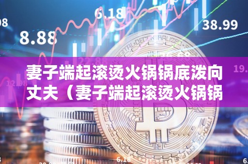 妻子端起滚烫火锅锅底泼向丈夫（妻子端起滚烫火锅锅底泼向丈夫视频）