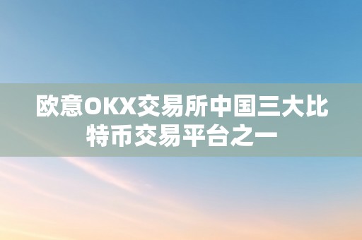 欧意OKX交易所中国三大比特币交易平台之一