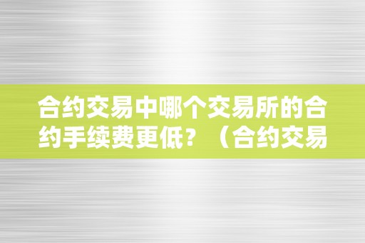 合约交易中哪个交易所的合约手续费更低？（合约交易中哪个交易所的合约手续费更低）