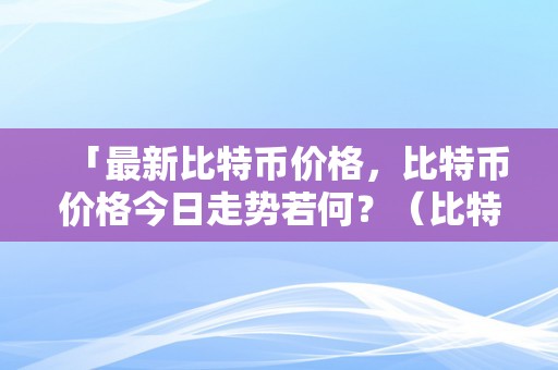 「最新比特币价格，比特币价格今日走势若何？（比特币价格今日的价格走势图?）