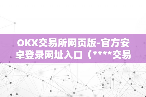 OKX交易所网页版-官方安卓登录网址入口（****交易所官网网页版）