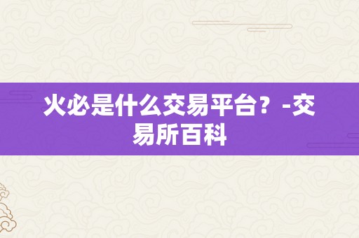 火必是什么交易平台？-交易所百科