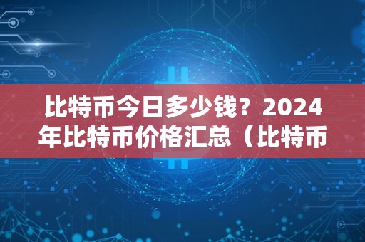 比特币今日多少钱？2024年比特币价格汇总（比特币今日多少钱?2024年比特币价格汇总）