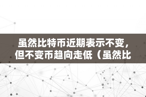 虽然比特币近期表示不变，但不变币趋向走低（虽然比特币近期表示不变,但不变币趋向走低的原因）