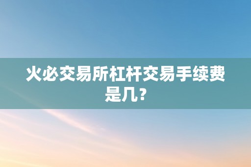 火必交易所杠杆交易手续费是几？