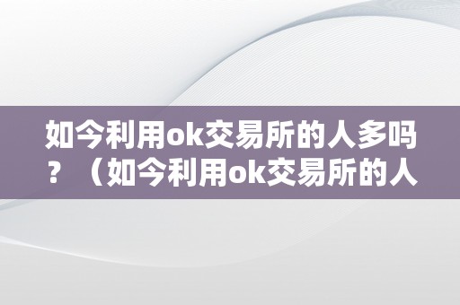 如今利用ok交易所的人多吗？（如今利用ok交易所的人多吗知乎）