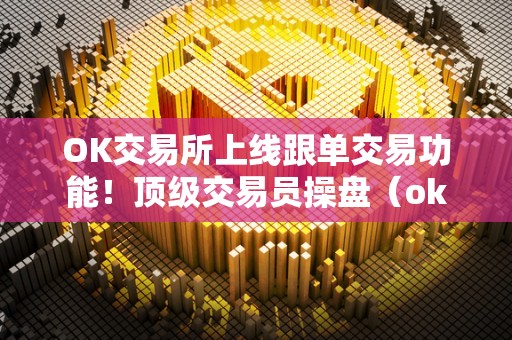 OK交易所上线跟单交易功能！顶级交易员操盘（ok 交易）（ok交易所是一家知名的数字货币交易平台）