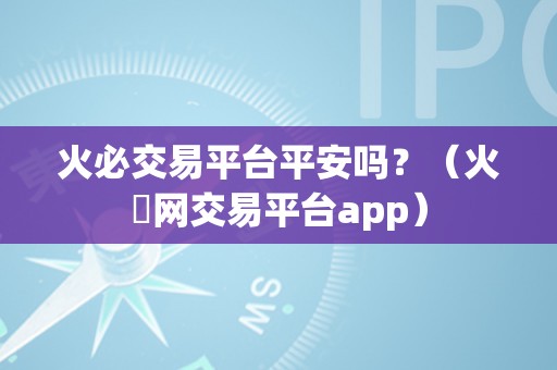 火必交易平台平安吗？（火帀网交易平台app）