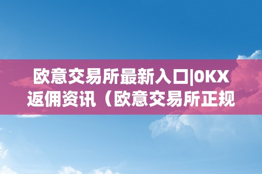 欧意交易所最新入口|0KX返佣资讯（欧意交易所正规吗）