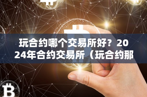 玩合约哪个交易所好？2024年合约交易所（玩合约那个交易所好）（2024年合约交易所如何选择）