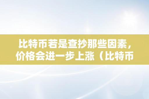 比特币若是查抄那些因素，价格会进一步上涨（比特币若是查抄那些因素,价格会进一步上涨吗）