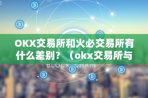 OKX交易所和火必交易所有什么差别？（okx交易所与火币交易所有什么区别？）