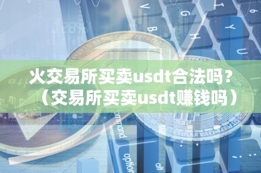 火交易所买卖usdt合法吗？（交易所买卖usdt赚钱吗）（在火币交易所买卖usdt是否赚钱）