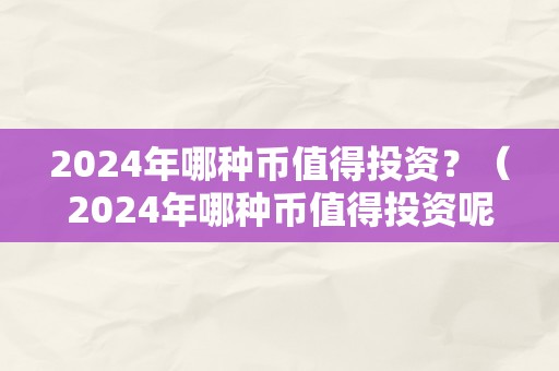 2024年哪种币值得投资？（2024年哪种币值得投资呢）