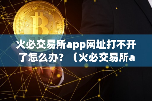 火必交易所app网址打不开了怎么办？（火必交易所app网址打不开怎么办）