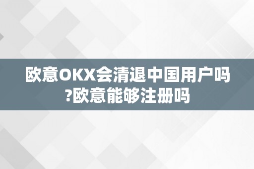 欧意OKX会清退中国用户吗?欧意能够注册吗