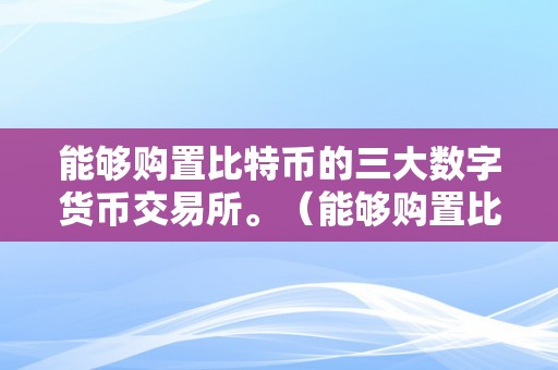 能够购置比特币的三大数字货币交易所。（能够购置比特币的三大数字货币交易所有哪些）