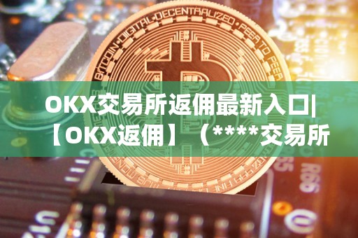 OKX交易所返佣最新入口|【OKX返佣】（****交易所返佣）（okx交易所返佣活动）