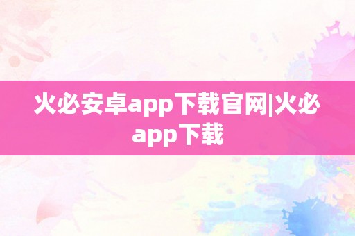 火必安卓app下载官网|火必app下载