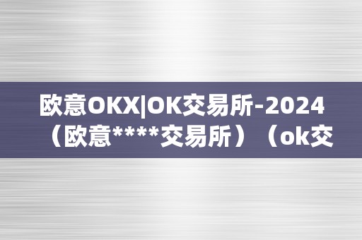 欧意OKX|OK交易所-2024（欧意****交易所）（ok交易所-2024）