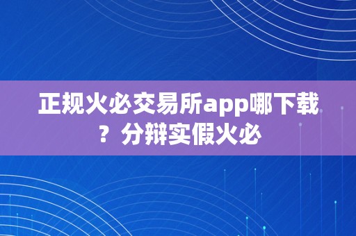 正规火必交易所app哪下载？分辩实假火必