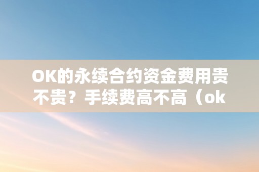 OK的永续合约资金费用贵不贵？手续费高不高（ok的永续合约资金费用贵不贵?手续费高不高）