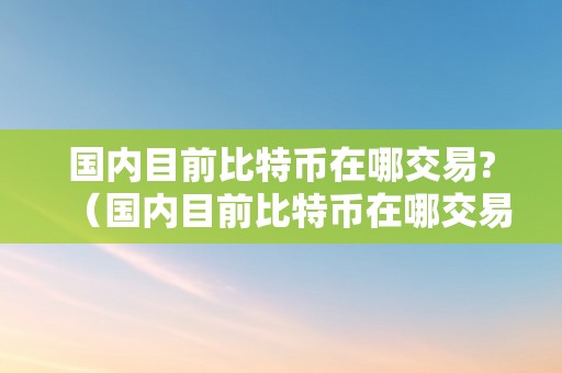 国内目前比特币在哪交易?（国内目前比特币在哪交易的）