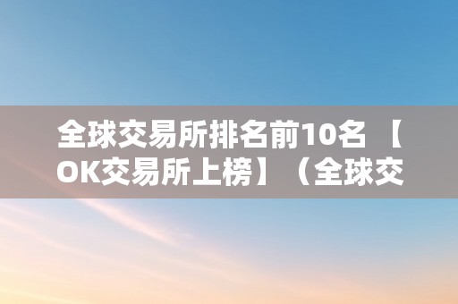 全球交易所排名前10名 【OK交易所上榜】（全球交易所排名前50家）