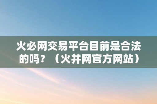 火必网交易平台目前是合法的吗？（火并网官方网站）