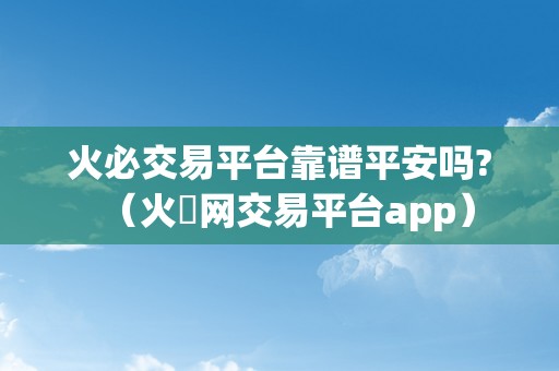 火必交易平台靠谱平安吗?（火帀网交易平台app）