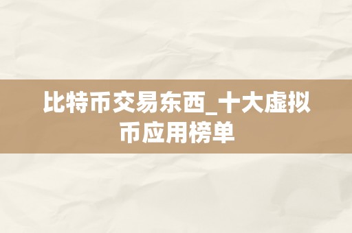 比特币交易东西_十大虚拟币应用榜单