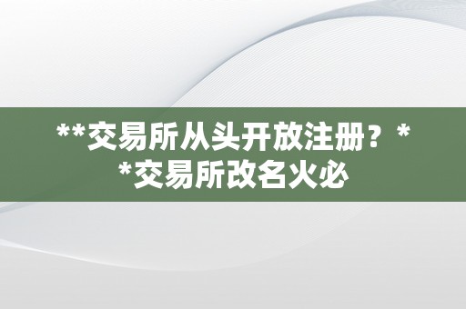 **交易所从头开放注册？**交易所改名火必