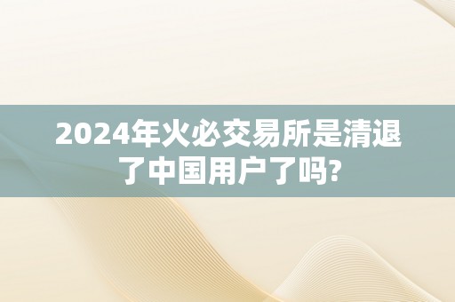 2024年火必交易所是清退了中国用户了吗?