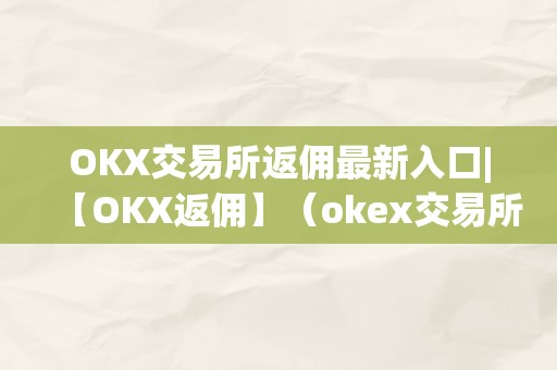 OKX交易所返佣最新入口|【OKX返佣】（okex交易所返佣）