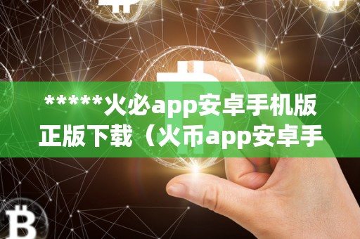 *****火必app安卓手机版正版下载（火币app安卓手机版正版下载）