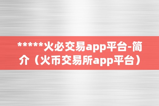 *****火必交易app平台-简介（火币交易所app平台）