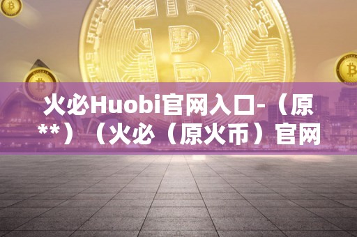 火必Huobi官网入口-（原**）（火必（原火币）官网入口）