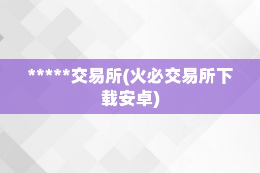 *****交易所(火必交易所下载安卓)