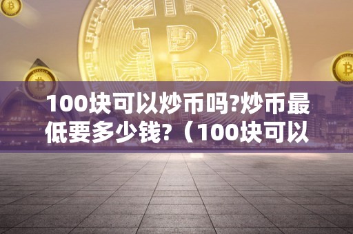 100块可以炒币吗?炒币最低要多少钱?（100块可以炒币吗?炒币最低要多少钱呢）（100块钱可以炒币吗）