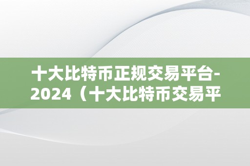 十大比特币正规交易平台-2024（十大比特币交易平台）