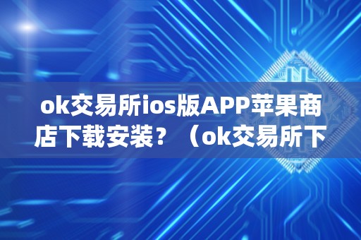 ok交易所ios版APP苹果商店下载安装？（ok交易所下载地址）（如何在苹果商店上下载安装ok交易所的ios版app）