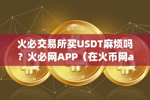 火必交易所买USDT麻烦吗？火必网APP（在火币网app上购买usdt是否麻烦？）