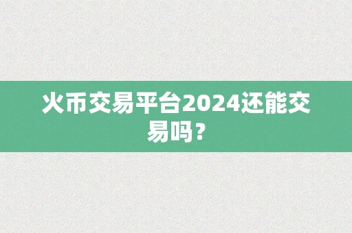 火币交易平台2024还能交易吗？