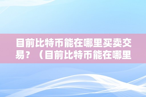 目前比特币能在哪里买卖交易？（目前比特币能在哪里买卖交易呢）