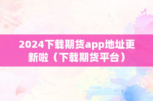 2024下载期货app地址更新啦（下载期货平台）