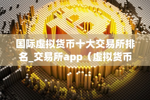 国际虚拟货币十大交易所排名_交易所app（虚拟货币十大交易所）