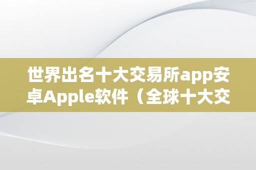 世界出名十大交易所app安卓Apple软件（全球十大交易所平台名称）