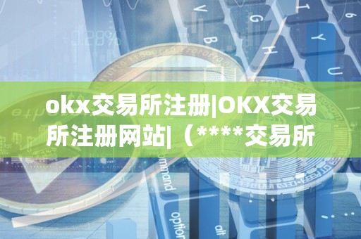 okx交易所注册|OKX交易所注册网站|（****交易所注册）（okx交易所注册步骤）