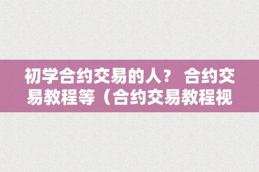 初学合约交易的人？ 合约交易教程等（合约交易教程视频）（初学合约交易教程视频）