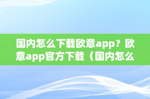 国内怎么下载欧意app？欧意app官方下载（国内怎么下载欧意app?欧意app官方下载安拆）